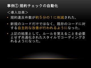 事例① 規約チェックの自動化
• 規約違反件数が約５分の１に削減された。
• 新規のコードだけではなく、既存のコードに対
する自主的な改善が行われるようになった。
• 上記の結果として、ルールを覚えることを必要
とせず共通化されたスタイルでコーディングさ
れるようになった。
＜導入効果＞
 