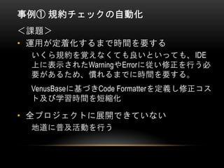 事例① 規約チェックの自動化
• 運用が定着化するまで時間を要する
＜課題＞
いくら規約を覚えなくても良いといっても、IDE
上に表示されたWarningやErrorに従い修正を行う必
要があるため、慣れるまでに時間を要する。
VenusBaseに基づきCode Formatterを定義し修正コス
ト及び学習時間を短縮化
• 全プロジェクトに展開できていない
地道に普及活動を行う
 