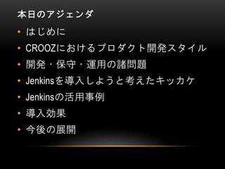 本日のアジェンダ
• はじめに
• CROOZにおけるプロダクト開発スタイル
• 開発・保守・運用の諸問題
• Jenkinsを導入しようと考えたキッカケ
• Jenkinsの活用事例
• 導入効果
• 今後の展開
 