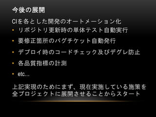 今後の展開
• リポジトリ更新時の単体テスト自動実行
• 要修正箇所のバグチケット自動発行
• デプロイ時のコードチェック及びデグレ防止
CIを各とした開発のオートメーション化
• 各品質指標の計測
上記実現のためにまず、現在実施している施策を
全プロジェクトに展開させることからスタート
• etc…
 