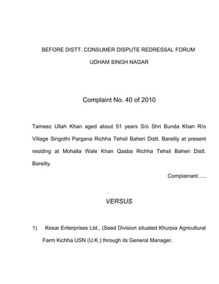 BEFORE DISTT. CONSUMER DISPUTE REDRESSAL FORUM

                        UDHAM SINGH NAGAR




                     Complaint No. 40 of 2010



Tameez Ullah Khan aged about 51 years S/o Shri Bunda Khan R/o

Village Singothi Pargana Richha Tehsil Baheri Distt. Bareilly at present

residing at Mohalla Wale Khan Qasba Richha Tehsil Baheri Distt.

Bareilly.

                                                         Complainant…..



                               VERSUS



1)    Kesar Enterprises Ltd., (Seed Division situated Khurpia Agricultural

     Farm Kichha USN (U.K.) through its General Manager.
 