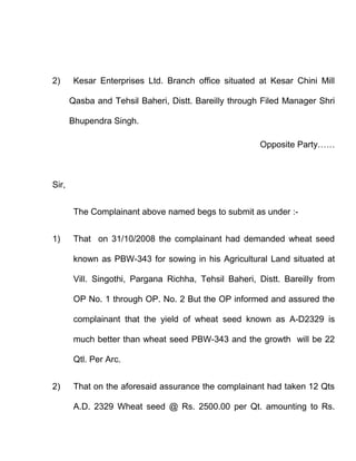 2)      Kesar Enterprises Ltd. Branch office situated at Kesar Chini Mill

       Qasba and Tehsil Baheri, Distt. Bareilly through Filed Manager Shri

       Bhupendra Singh.

                                                       Opposite Party……



Sir,


        The Complainant above named begs to submit as under :-


1)      That on 31/10/2008 the complainant had demanded wheat seed

        known as PBW-343 for sowing in his Agricultural Land situated at

        Vill. Singothi, Pargana Richha, Tehsil Baheri, Distt. Bareilly from

        OP No. 1 through OP. No. 2 But the OP informed and assured the

        complainant that the yield of wheat seed known as A-D2329 is

        much better than wheat seed PBW-343 and the growth will be 22

        Qtl. Per Arc.


2)      That on the aforesaid assurance the complainant had taken 12 Qts

        A.D. 2329 Wheat seed @ Rs. 2500.00 per Qt. amounting to Rs.
 