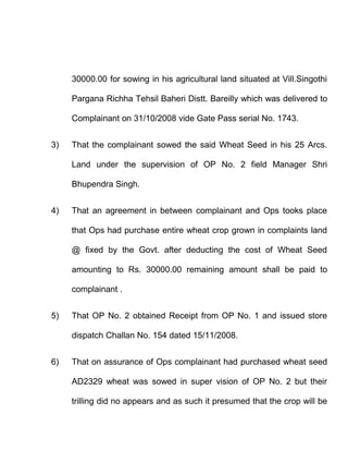 30000.00 for sowing in his agricultural land situated at Vill.Singothi

     Pargana Richha Tehsil Baheri Distt. Bareilly which was delivered to

     Complainant on 31/10/2008 vide Gate Pass serial No. 1743.


3)   That the complainant sowed the said Wheat Seed in his 25 Arcs.

     Land under the supervision of OP No. 2 field Manager Shri

     Bhupendra Singh.


4)   That an agreement in between complainant and Ops tooks place

     that Ops had purchase entire wheat crop grown in complaints land

     @ fixed by the Govt. after deducting the cost of Wheat Seed

     amounting to Rs. 30000.00 remaining amount shall be paid to

     complainant .


5)   That OP No. 2 obtained Receipt from OP No. 1 and issued store

     dispatch Challan No. 154 dated 15/11/2008.


6)   That on assurance of Ops complainant had purchased wheat seed

     AD2329 wheat was sowed in super vision of OP No. 2 but their

     trilling did no appears and as such it presumed that the crop will be
 