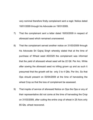 very nominal therefore firstly complainant sent a regd. Notice dated

     18/01/2009 through his Advocate on 19/01/2009.


7)   That the complainant sent a letter dated 18/03/2009 in respect of

     aforesaid seed which remained unanswered.


8)   That the complainant served another notice on 31/03/2009 through

     his Advocate Sri Gajraj Singh whereby stated that at the time of

     purchase of Wheat seed AD2329 the complainant was informed

     that the yield of aforesaid wheat seed will be 22 Qtl. Per Arc. While

     after sowing the aforesaid seed no trilling grown up and as such it

     presumed that the growth will be only 3 to 4 Qtls. Per Arc. So that

     Ops should present on 03/04/2009 at the time of harvesting the

     wheat Crop so that the loss of complainant be assessed.


9)   That inspite of service of aforesaid Notice on Ops the Ops or any of

     their representative did not come at the time of harvesting the Crop

     on 31/03/2009, after cutting the entire crop of wheat in 25 Acrs only

     85 Qts. wheat recovered.
 