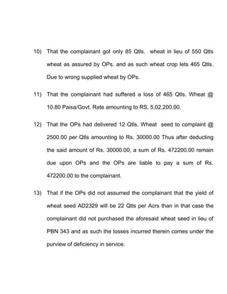 10) That the complainant got only 85 Qtls. wheat in lieu of 550 Qtls

     wheat as assured by OPs. and as such wheat crop lets 465 Qtls.

     Due to wrong supplied wheat by OPs.


11) That the complainant had suffered a loss of 465 Qtls. Wheat @

     10.80 Paisa/Govt. Rate amounting to RS. 5,02,200.00.


12) That the OPs had delivered 12 Qtls. Wheat seed to complaint @

     2500.00 per Qtls amounting to Rs. 30000.00 Thus after deducting

     the said amount of Rs. 30000.00, a sum of Rs. 472200.00 remain

     due upon OPs and the OPs are liable to pay a sum of Rs.

     472200.00 to the complainant.


13) That if the OPs did not assumed the complainant that the yield of

     wheat seed AD2329 will be 22 Qtls per Acrs than in that case the

     complainant did not purchased the aforesaid wheat seed in lieu of

     PBN 343 and as such the losses incurred therein comes under the

     purview of deficiency in service.
 