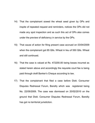 14) That the complainant sowed the wheat seed given by OPs and

     inspite of repeated request and reminders, notices the OPs did not

     made any spot inspection and as such this act of OPs also comes

     under the preview of deficiency in service by the OPs.


15) That cause of action for filing present case accrued on 03/04/2009

     when the complainant got 85 Qtls. Wheat in lieu of 550 Qtls. Wheat

     and still continued.


16) That the case is valued at Rs. 472200.00 being losses incurred as

     stated herein above and accordingly the requisite court fee is being

     paid through draft Banker’s Cheque according to law.


17) That the complainant that filed a case before Distt. Consumer

     Disputes Redressal Forum, Bareilly which was registered being

     No. 22/09/2009. The case was dismissed on 20/02/2010 on the

     ground that Distt. Consumer Disputes Redressal Forum, Bareilly

     has got no territorial jurisdiction.
 