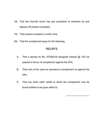 18) That this Hon’ble forum has got jurisdiction to entertain try and

       dispose off present complaint.


19) That present complaint is within time.


20) That the complainant prays for the following.


                                 RELIEFS

  A.     That a decree for Rs. 472200.00 alongwith interest @ 12% be

         passed in favour of complainant against the OPs.


  B.     That cost of the case be awarded to complainant as against the

         OPs.


  C.     That any other relief, reliefs to which the complainant may be

         found entitled to be given effect to.


                                                    __________________
 