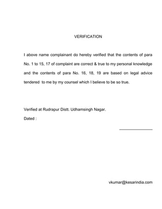 VERIFICATION



I above name complainant do hereby verified that the contents of para

No. 1 to 15, 17 of complaint are correct & true to my personal knowledge

and the contents of para No. 16, 18, 19 are based on legal advice

tendered to me by my counsel which I believe to be so true.




Verified at Rudrapur Distt. Udhamsingh Nagar.

Dated :

                                                     _______________




                                                vkumar@kesarindia.com
 