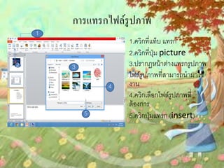 การแทรกไฟล์รูปภาพ
1

2

3
4
5

1.ควิกที่แท็บ แทรก
2.ควิกที่ปม picture
ุ่
3.ปรากฏหน้ าต่างแทรกรูปภาพ
ไฟล์รูปภาพที่สามารถนามาใช้
งาน
4.ควิกเลือกไฟล์รูปภาพที่
ต้ องการ
5.ควิกปุ่ มแทรก (insert)

 