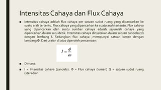Intensitas Cahaya dan Flux Cahaya
■ Intensitas cahaya adalah flux cahaya per satuan sudut ruang yang dipancarkan ke
suatu arah tertentu. Flux cahaya yang dipancarkan ke suatu arah tertentu. Flux cahaya
yang dipancarkan oleh suatu sumber cahaya adalah sejumlah cahaya yang
dipancarkan dalam satu detik. Intensitas cahaya dinyatakan dalam satuan candela(cd)
dengan lambang I. Sedangkan flux cahaya ,mempunyai satuan lumen dengan
lambang Φ. Dari uraian di atas diperoleh persamaan:
■ Dimana:
■ I = Intensitas cahaya (candela). Φ = Flux cahaya (lumen) Ω = satuan sudut ruang
(steradian
 