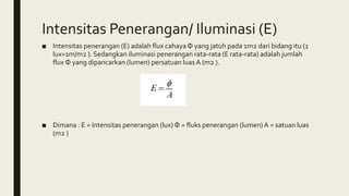 Intensitas Penerangan/ Iluminasi (E)
■ Intensitas penerangan (E) adalah flux cahayaΦ yang jatuh pada 1m2 dari bidang itu (1
lux=1m/m2 ). Sedangkan iluminasi penerangan rata-rata (E rata-rata) adalah jumlah
flux Φ yang dipancarkan (lumen) persatuan luas A (m2 ).
■ Dimana : E = Intensitas penerangan (lux) Φ = fluks penerangan (lumen) A = satuan luas
(m2 )
 