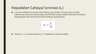 Kepadatan Cahaya/ luminasi (L)
■ Luminasi adalah satu ukuran untuk terang suatu benda. Luminasi suatu sumber
cahaya atau suatu permukaan yang memantulkan cahaya adalah intensitas cahayanya
dibagi dengan luas semua permukaan/ bidang yang diterangi.
■ Dimana : L = Luminansi 9cd/cm2 ) I = Kepadatan cahaya (candela)
 