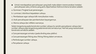 ■ Untuk mendapatkan pencahayaan yang baik maka dalam merencanakan instalasi
pencahayaan ada 5 kriteria yang perlu diperhatikan Kelima kriteria tersebut adalah:
a. Iluminasi /Tingkat kuat penerangan.
b. Luminasi / distribusi kepadatan cahaya.
c. Pembatasan agar cahaya tidk menyilaukan mata.
d. Arah pencahayaan dan pembentukan bayangannya.
e.Warna cahaya dan refleksi warnanya.
Selain tergantung pada konstruksi sumber cahaya itu sendiri,penyebaran cahaya dari
sumber cahaya juga tergantung pada konstruksi armaturnya. Hal-hal yang menentukan
konstruksi armature adalah:
o Cara pemasangan armatur (pada dinding atau plafon)
o Cara pemasangan fitting atau fitting-fitting dalam armature.
o Perlindungan sumber cahaya.
o Penyebaran cahaya
 