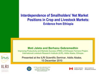 Interdependence of Smallholders’ Net Market Positions in Crop and Livestock Markets:  Evidence from Ethiopia Moti Jaleta and Berhanu Gebremedhin   Improving Productivity and Markets Success (IPMS) of Ethiopian Farmers Project,  International Livestock Research Institute (ILRI), Addis Ababa, Ethiopia.. Presented at the ILRI Scientific Seminar, Addis Ababa, 15 December 2010 