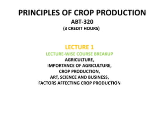 PRINCIPLES OF CROP PRODUCTION
ABT-320
(3 CREDIT HOURS))
LECTURE 1
LECTURE-WISE COURSE BREAKUP
AGRICULTURE,
IMPORTANCE OF AGRICULTURE,
CROP PRODUCTION,
ART, SCIENCE AND BUSINESS,
FACTORS AFFECTING CROP PRODUCTION
 