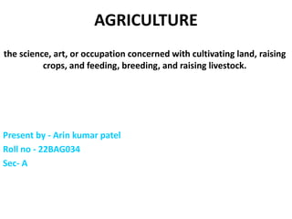 AGRICULTURE
the science, art, or occupation concerned with cultivating land, raising
crops, and feeding, breeding, and raising livestock.
Present by - Arin kumar patel
Roll no - 22BAG034
Sec- A
 