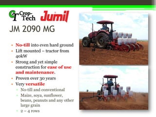JM 2090 MG
• No-till into even hard ground
• Lift mounted – tractor from
40kW
• Strong and yet simple
construction for ease of use
and maintenance.
• Proven over 30 years
• Very versatile
▫ No-till and conventional
▫ Maize, soya, sunflower,
beans, peanuts and any other
large grain
▫ 2 – 4 rows
 