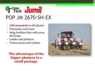 POP JM 2670-SH-EX
• Lift mounted no-till planter
• Pneumatic seed units
• 80kg fertilizer bins with screw
discharge.
• Ladder and platform
• Various tynes and coulters
The advantages of the
bigger planters in a
small package.
 