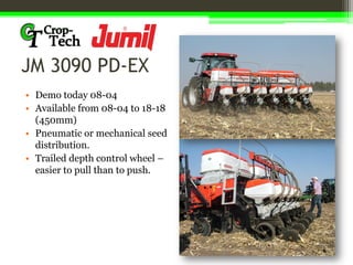 JM 3090 PD-EX
• Demo today 08-04
• Available from 08-04 to 18-18
(450mm)
• Pneumatic or mechanical seed
distribution.
• Trailed depth control wheel –
easier to pull than to push.
 