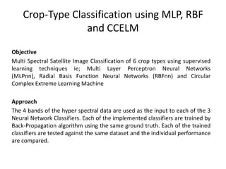 Crop-Type Classification using MLP, RBF
and CCELM
Objective
Multi Spectral Satellite Image Classification of 6 crop types using supervised
learning techniques ie; Multi Layer Perceptron Neural Networks
(MLPnn), Radial Basis Function Neural Networks (RBFnn) and Circular
Complex Extreme Learning Machine
Approach
The 4 bands of the hyper spectral data are used as the input to each of the 3
Neural Network Classifiers. Each of the implemented classifiers are trained by
Back-Propagation algorithm using the same ground truth. Each of the trained
classifiers are tested against the same dataset and the individual performance
are compared.

 