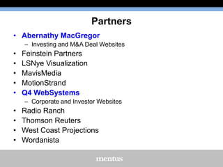 Partners
• Abernathy MacGregor
– Investing and M&A Deal Websites

•
•
•
•
•

Feinstein Partners
LSNye Visualization
MavisMedia
MotionStrand
Q4 WebSystems
– Corporate and Investor Websites

•
•
•
•

Radio Ranch
Thomson Reuters
West Coast Projections
Wordanista

 