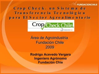 Crop Check ®   un Sistema de Transferencia Tecnológica para El Sector Agroalimentario Área de Agroindustria  Fundación Chile 2009 Rodrigo Acevedo Vergara Ingeniero Agrónomo Fundación Chie 