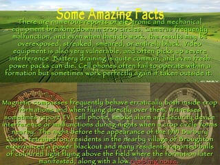 Some Amazing Facts There are numerous reports of electronic and mechanical equipment breaking down in crop circles. Cameras frequently malfunction, and even when they do work, the results may be overexposed, streaked, smeared, or entirely black. Video equipment is also very vulnerable, and often picks up severe interference. Battery draining is quite common, and even fresh power packs can die. Cell phones often fail to operate within a formation but sometimes work perfectly again if taken outside it.  Magnetic compasses frequently behave erratically both inside crop formations and when flying directly over them. Witnesses sometimes report TV, cell phone, smoke alarm and security device interference or malfunctions during nights when a crop circle forms nearby. The night before the appearance of the 1991 Barbury Castle tetrahedron, residents in the nearby village of Broughton experienced a power blackout and many residents reported balls of coloured light flying above the field where the formation later manifested, along with a low  rumbling noise .   