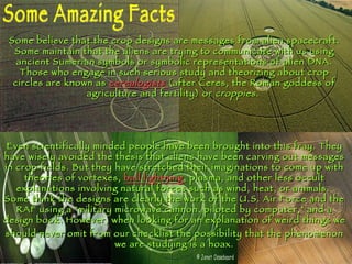 Some Amazing Facts Some believe that the crop designs are messages from alien spacecraft. Some maintain that the aliens are trying to communicate with us using ancient Sumerian symbols or symbolic representations of alien DNA. Those who engage in such serious study and theorizing about crop circles are known as  cerealogists   (after Ceres, the Roman goddess of agriculture and fertility) or  croppies .  Even scientifically minded people have been brought into this fray. They have wisely avoided the thesis that aliens have been carving out messages in crop fields. But they have stretched their imaginations to come up with theories of vortexes,  ball lightning , plasma, and other less occult explanations involving natural forces such as wind, heat, or animals.  Some think the designs are clearly the work of the U.S. Air Force and the RAF using a "military microwave cannon, piloted by computer," and a design book.  However, when looking for an explanation of weird things we should never omit from our checklist the possibility that the phenomenon we are studying is a hoax. 