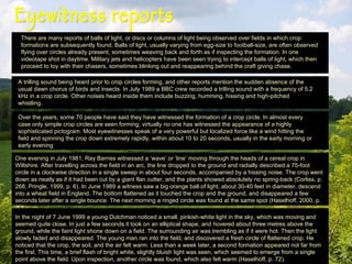 Eyewitness reports  There are many reports of balls of light, or discs or columns of light being observed over fields in which crop formations are subsequently found. Balls of light, usually varying from egg-size to football-size, are often observed flying over circles already present, sometimes weaving back and forth as if inspecting the formation. In one videotape shot in daytime. Military jets and helicopters have been seen trying to intercept balls of light, which then proceed to toy with their chasers, sometimes blinking out and reappearing behind the craft giving chase. A trilling sound being heard prior to crop circles forming, and other reports mention the sudden absence of the usual dawn chorus of birds and insects. In July 1989 a BBC crew recorded a trilling sound with a frequency of 5.2 kHz in a crop circle. Other noises heard inside them include buzzing, humming, hissing and high-pitched whistling.   Over the years, some 70 people have said they have witnessed the formation of a crop circle. In almost every case only simple crop circles are seen forming; virtually no one has witnessed the appearance of a highly sophisticated pictogram. Most eyewitnesses speak of a very powerful but localized force like a wind hitting the field and spinning the crop down extremely rapidly, within about 10 to 20 seconds, usually in the early morning or early evening One evening in July 1981, Ray Barnes witnessed a ‘wave’ or ‘line’ moving through the heads of a cereal crop in Wiltshire. After travelling across the field in an arc, the line dropped to the ground and radially described a 75-foot circle in a clockwise direction in a single sweep in about four seconds, accompanied by a hissing noise. The crop went down as neatly as if it had been cut by a giant flan cutter, and the plants showed absolutely no spring-back (Corliss, p. 268; Pringle, 1999, p. 6). In June 1989 a witness saw a big orange ball of light, about 30-40 feet in diameter, descend into a wheat field in England. The bottom flattened as it touched the crop and the ground, and disappeared a few seconds later after a single bounce. The next morning a ringed circle was found at the same spot (Haselhoff, 2000, p. 20). In the night of 7 June 1999 a young Dutchman noticed a small, pinkish-white light in the sky, which was moving and seemed quite close. In just a few seconds it took on an elliptical shape, and hovered about three metres above the ground, while the faint light shone down on a field. The surrounding air was trembling as if it were hot. Then the light slowly faded and disappeared. The young man ran into the field, and discovered a fresh circle of flattened crop. He noticed that the crop, the soil, and the air felt warm. Less than a week later, a second formation appeared not far from the first. This time, a brief flash of bright white, slightly bluish light was seen, which seemed to emerge from a single point above the field. Upon inspection, another circle was found, which also felt warm (Haselhoff, p. 72). 