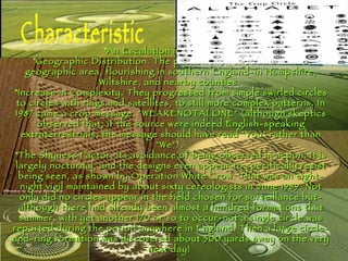 An Escalation in Frequency.  Geographic Distribution. The phenomenon showed a limited geographic area, flourishing in southern England-in Hampshire, Wiltshire, and nearby counties.  Increase in Complexity. They progressed from simple swirled circles to circles with rings and satellites, to still more complex patterns. In 1987 came a crop message, "WEARENOTALONE" (although skeptics observed that, if the source were indeed English-speaking extraterrestrials, the message should have read "You" rather than "We").  The Shyness Factor. its avoidance of being observed in action. It is largely nocturnal, and the designs even appear to specifically resist being seen, as shown by Operation White Crow. That was an eight-night vigil maintained by about sixty cereologists in June 1989. Not only did no circles appear in the field chosen for surveillance but-although there had already been almost a hundred formations that summer, with yet another 170 or so to occur-not a single circle was reported during the period anywhere in England. Then a large circle-and-ring formation was discovered about 500 yards away on the very next day!   Characteristic 
