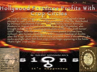Hollywood Fertilizes Profits With Crop Circles NY (July 17, 2002)-"Signs," starring Mel Gibson, is Hollywood's latest attempt to cash in on the allure of the paranormal. The film, distributed by Disney's Touchstone Pictures, is scheduled to open in American theaters on August 2nd and is directed by M. Night Shyamalan, who brought audiences the haunting spiritualistic thriller "The Sixth Sense" (1999). "Signs" tells the story of Pennsylvania pastor Graham Hess (Gibson), who turns to farming as a way to escape theological doubts after the tragic death of his wife in a car accident. Hess is thrown into the media spotlight when 500-foot crop circles begin appearing in his fields. That's right: crop circles.   The original was done at Longwood Warren, near  Winchester in 1995 . “ Earth is Missing”   © 2001.  Peter Sorensen This circle is not a hoax. It was done by Matt Williams and friends for a film.   