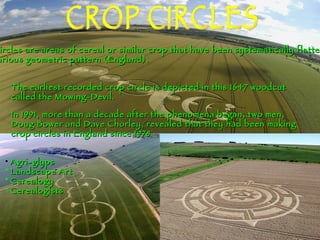 CROP CIRCLES Crop Circles are areas of cereal or similar crop that have been systematically flattened to  Form various geometric pattern (England). The earliest recorded crop circle is depicted in this 1647 woodcut called the Mowing-Devil.   In 1991, more than a decade after the phenomena began, two men, Doug Bower and Dave Chorley, revealed that they had been making crop circles in England since 1978  ,[object Object],[object Object],[object Object],[object Object]