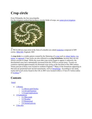 Crop circle
From Wikipedia, the free encyclopedia
For the irrigation method that produces circular fields of crops, see center pivot irrigation.




A 780 ft (240 m) crop circle in the form of a double (six-sided) triskelion composed of 409
circles. Milk Hill, England, 2001

A crop circle is a sizable pattern created by the flattening of a crop such as wheat, barley, rye,
maize, or rapeseed. Crop circles are also referred to as crop formations, because they are not
always circular in shape. While the exact date crop circles began to appear is unknown, the
documented cases have substantially increased from the 1970s to current times. Twenty-six
countries reported approximately ten thousand crop circles in the last third of the 20th century.
Ninety percent of those were located in southern England.[1] Many of the formations appearing in
that area are positioned near ancient monuments, such as Stonehenge. According to one study,
nearly half of all circles found in the UK in 2003 were located within a 15 km (9.3 miles) radius
of Avebury.[2]

Contents
[hide]

         1 History
            o 1.1 Bower and Chorley
            o 1.2 Art and business
            o 1.3 Legal implications
         2 Explanations
            o 2.1 Man-made
            o 2.2 Weather
            o 2.3 Paranormal
            o 2.4 Animal activity
         3 See also
 