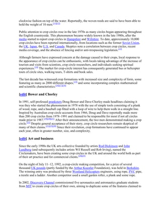 clockwise fashion on top of the water. Reportedly, the woven reeds are said to have been able to
hold the weight of 10 men.[11][12]

Public attention to crop circles rose in the late 1970s as many circles began appearing throughout
the English countryside. This phenomenon became widely known in the late 1980s, after the
media started to report crop circles in Hampshire and Wiltshire. To date, approximately 10,000
crop circles have been reported internationally, from locations such as the former Soviet Union,
the UK, Japan, the U.S. and Canada. Skeptics note a correlation between crop circles, recent
media coverage, and the absence of fencing and/or anti-trespassing legislation.[13]

Although farmers have expressed concern at the damage caused to their crops, local response to
the appearance of crop circles can be enthusiastic, with locals taking advantage of the increase of
tourism and visits from scientists, crop circle researchers, and individuals seeking spiritual
experiences.[14] The market for crop-circle interest has consequently generated bus or helicopter
tours of circle sites, walking tours, T-shirts and book sales.

The last decade has witnessed crop formations with increased size and complexity of form, some
featuring as many as 2000 different shapes,[15] and some incorporating complex mathematical
and scientific characteristics.[16][17][18]

[edit] Bower and Chorley

In 1991, self-professed pranksters Doug Bower and Dave Chorley made headlines claiming it
was they who started the phenomenon in 1978 with the use of simple tools consisting of a plank
of wood, rope, and a baseball cap fitted with a loop of wire to help them walk in a straight line.
Inspired by Australian crop circle accounts from 1966, Doug and Dave reportedly made more
than 200 crop circles from 1978–1991 and claimed to be responsible for most if not all circles
made prior to 1987.[19][20][21] After their announcement, the two men demonstrated making a crop
circle.[22] Despite general acceptance of their story, crop circle researchers remain skeptical of
many of their claims.[21][23][20] Since their revelation, crop formations have continued to appear
each year, often in greater number, size, and complexity.

[edit] Art and business

Since the early 1990s the UK arts collective founded by artists Rod Dickinson and John
Lundberg (and subsequently includes artists Wil Russell and Rob Irving), named the
Circlemakers, have been creating some crop circles in the UK and around the world both as part
of their art practice and for commercial clients.[24][25]

On the night of July 11–12, 1992, a crop-circle making competition, for a prize of several
thousand UK pounds (partly funded by the Arthur Koestler Foundation), was held in Berkshire.
The winning entry was produced by three Westland Helicopters engineers, using rope, PVC pipe,
a trestle and a ladder. Another competitor used a small garden roller, a plank and some rope.

In 2002, Discovery Channel commissioned five aeronautics and astronautics graduate students
from MIT to create crop circles of their own, aiming to duplicate some of the features claimed to
 