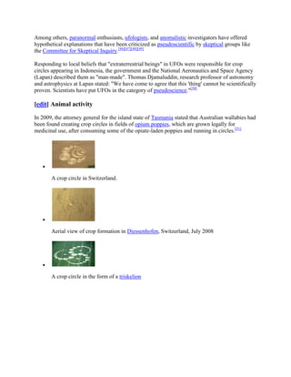 Among others, paranormal enthusiasts, ufologists, and anomalistic investigators have offered
hypothetical explanations that have been criticized as pseudoscientific by skeptical groups like
the Committee for Skeptical Inquiry.[46][47][48][49]

Responding to local beliefs that "extraterrestrial beings" in UFOs were responsible for crop
circles appearing in Indonesia, the government and the National Aeronautics and Space Agency
(Lapan) described them as "man-made". Thomas Djamaluddin, research professor of astronomy
and astrophysics at Lapan stated: "We have come to agree that this 'thing' cannot be scientifically
proven. Scientists have put UFOs in the category of pseudoscience."[50]

[edit] Animal activity

In 2009, the attorney general for the island state of Tasmania stated that Australian wallabies had
been found creating crop circles in fields of opium poppies, which are grown legally for
medicinal use, after consuming some of the opiate-laden poppies and running in circles.[51]




       A crop circle in Switzerland.




       Aerial view of crop formation in Diessenhofen, Switzerland, July 2008




       A crop circle in the form of a triskelion
 