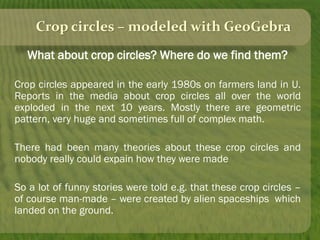 Crop circles – modeled with GeoGebra
What about crop circles? Where do we find them?
Crop circles appeared in the early 1980s on farmers land in U.
Reports in the media about crop circles all over the world
exploded in the next 10 years. Mostly there are geometric
pattern, very huge and sometimes full of complex math.
There had been many theories about these crop circles and
nobody really could expain how they were made
So a lot of funny stories were told e.g. that these crop circles –
of course man-made – were created by alien spaceships which
landed on the ground.
 