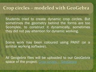 Crop circles – modeled with GeoGebra
Students tried to create dynamic crop circles. But
sometimes the geometry behind the forms are too
Scomplex, to construct it dynamically, sometimes
they did not pay attention for dynamic working.
Some work has been coloured using PAINT (or a
similiar working software).
All Geogebra files will be uploaded to our GeoGebra
space of the project: Crop circles – GeoGebra
 