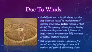 Due To Winds
• Probably the most scientific theory says that
crop circles are created by small currents of
swirling winds called vortices (similar to "dust
devils"). The spinning columns force a burst of
air down to the ground, which flattens the
crops. Vortices are common in hilly areas such
as parts of southern England.
• But the question remains -- how can a few
seconds worth of spinning air create such
intricate and perfectly defined crop circles
 