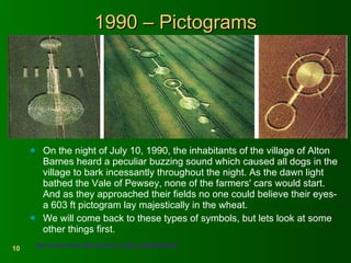 1990 – Pictograms On the night of July 10, 1990, the inhabitants of the village of Alton Barnes heard a peculiar buzzing sound which caused all dogs in the village to bark incessantly throughout the night. As the dawn light bathed the Vale of Pewsey, none of the farmers' cars would start. And as they approached their fields no one could believe their eyes- a 603 ft pictogram lay majestically in the wheat. We will come back to these types of symbols, but lets look at some other things first. http://www.lovely.clara.net/crop_circles_history90.html   