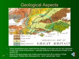 Geological Aspects Some researchers have noted that the Geology of an area can be very important in the Crop Circle Phenomenon – perhaps because of the amount of water in the aquifer etc. Most of the area where crop circles are found in the UK is mainly a Chalk landscape. Freddy Silva discusses this – and “sacred sites” here. 