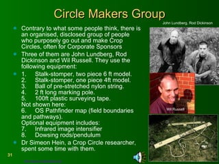 Circle Makers Group Contrary to what some people think, there is an organised, disclosed group of people who purposely go out and make Crop Circles, often for Corporate Sponsors Three of them are John Lundberg, Rod Dickinson and Wil Russell. They use the following equipment: 1.  Stalk-stomper, two piece 6 ft model. 2.  Stalk-stomper, one piece 4ft model. 3.  Ball of pre-stretched nylon string. 4.  2 ft long marking pole. 5.  100ft plastic surveying tape.  Not shown here: 6.  OS Pathfinder map (field boundaries and pathways).  Optional equipment includes: 7.  Infrared image intensifier 8.  Dowsing rods/pendulum Dr Simeon Hein, a Crop Circle researcher, spent some time with them. John Lundberg, Rod Dickinson  Wil Russell http://www.circlemakers.org   
