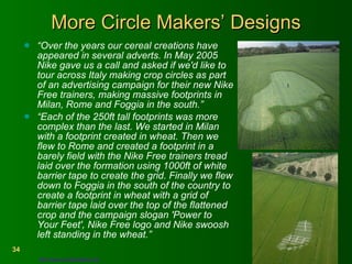 More Circle Makers’ Designs “ Over the years our cereal creations have appeared in several adverts. In May 2005 Nike gave us a call and asked if we'd like to tour across Italy making crop circles as part of an advertising campaign for their new Nike Free trainers, making massive footprints in Milan, Rome and Foggia in the south.”  “ Each of the 250ft tall footprints was more complex than the last. We started in Milan with a footprint created in wheat. Then we flew to Rome and created a footprint in a barely field with the Nike Free trainers tread laid over the formation using 1000ft of white barrier tape to create the grid. Finally we flew down to Foggia in the south of the country to create a footprint in wheat with a grid of barrier tape laid over the top of the flattened crop and the campaign slogan 'Power to Your Feet', Nike Free logo and Nike swoosh left standing in the wheat.” http://www.circlemakers.org   