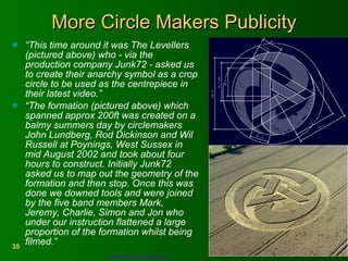 More Circle Makers Publicity “ This time around it was The Levellers (pictured above) who - via the production company Junk72 - asked us to create their anarchy symbol as a crop circle to be used as the centrepiece in their latest video.”  “ The formation (pictured above) which spanned approx 200ft was created on a balmy summers day by circlemakers John Lundberg, Rod Dickinson and Wil Russell at Poynings, West Sussex in mid August 2002 and took about four hours to construct. Initially Junk72 asked us to map out the geometry of the formation and then stop. Once this was done we downed tools and were joined by the five band members Mark, Jeremy, Charlie, Simon and Jon who under our instruction flattened a large proportion of the formation whilst being filmed.”   http://www.circlemakers.org   