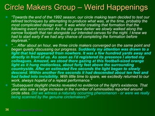 Circle Makers Group – Weird Happenings “ Towards the end of the 1992 season, our circle making team decided to test our refined techniques by attempting to produce what was, at the time, probably the most complicated design ever. It was whilst creating that formation that the following event occurred: As the sky grew darker we slowly walked along the narrow footpath that ran alongside our intended canvas for the night. I knew we had to start early if we had any chance of completing the formation before daybreak.”  “…  After about an hour, we three circle makers converged on the same point and began quietly discussing our progress.  Suddenly my attention was drawn to a light that had appeared from nowhere. It was a few hundred yards away and directly in front of us. As soon as I'd registered its presence I alerted my colleagues. Amazed, we stood there gazing at this football-sized orange light as it hung motionless, about forty feet above the surrounding countryside. After an estimated five seconds the light began to slowly descend. Within another five seconds it had descended about ten feet and had faded into invisibility.  With little time to spare, we excitedly returned to our work, always hopeful of a repeat performance.” “ Subsequent daylight checks revealed no evidence of the light's existence. That year also saw a large increase in the number of luminosities reported around circle sites.  Did we witness a naturally occurring phenomenon - or were we really being scanned by the genuine circlemakers?”   http://www.circlemakers.org   