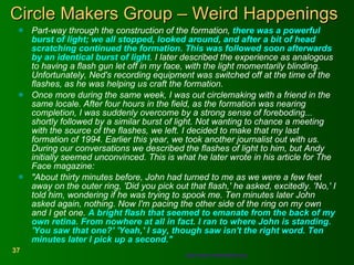 Circle Makers Group – Weird Happenings Part-way through the construction of the formation,  there was a powerful burst of light; we all stopped, looked around, and after a bit of head scratching continued the formation. This was followed soon afterwards by an identical burst of light . I later described the experience as analogous to having a flash gun let off in my face, with the light momentarily blinding. Unfortunately, Ned's recording equipment was switched off at the time of the flashes, as he was helping us craft the formation.  Once more during the same week, I was out circlemaking with a friend in the same locale. After four hours in the field, as the formation was nearing completion, I was suddenly overcome by a strong sense of foreboding... shortly followed by a similar burst of light. Not wanting to chance a meeting with the source of the flashes, we left. I decided to make that my last formation of 1994. Earlier this year, we took another journalist out with us. During our conversations we described the flashes of light to him, but Andy initially seemed unconvinced. This is what he later wrote in his article for The Face magazine:  "About thirty minutes before, John had turned to me as we were a few feet away on the outer ring, 'Did you pick out that flash,' he asked, excitedly. 'No,' I told him, wondering if he was trying to spook me. Ten minutes later John asked again, nothing. Now I'm pacing the other side of the ring on my own and I get one.  A bright flash that seemed to emanate from the back of my own retina. From nowhere at all in fact. I ran to where John is standing. 'You saw that one?' 'Yeah,' I say, though saw isn't the right word. Ten minutes later I pick up a second."  http://www.circlemakers.org   