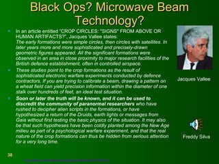Black Ops? Microwave Beam Technology? In an article entitled “CROP CIRCLES: "SIGNS" FROM ABOVE OR HUMAN ARTIFACTS?”, Jacques Vallee states:  The early formations were simple circles, then circles with satellites. In later years more and more sophisticated and precisely-drawn geometric figures appeared. All the significant formations were observed in an area in close proximity to major research facilities of the British defence establishment, often in controlled airspace.  These studies point to the crop formations as the result of sophisticated electronic warfare experiments conducted by defence contractors. If you are trying to calibrate a beam, drawing a pattern on a wheat field can yield precision information within the diameter of one stalk over hundreds of feet, an ideal test situation.  Soon or later the truth will be known, and it can be used to discredit the community of paranormal researchers  who have rushed to decipher alien scripts in the formations, or have hypothesized a return of the Druids, earth lights or messages from Gaia without first testing the basic physics of the situation. It may also be that such hypotheses have been coldly planted among the New Age milieu as part of a psychological warfare experiment, and that the real nature of the crop formations can thus be hidden from serious attention for a very long time.  Freddy Silva Jacques Vallee  http://www.ufoevidence.org/documents/doc1754.htm   