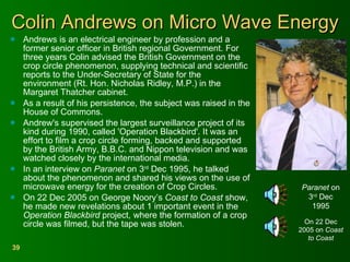 Colin Andrews on Micro Wave Energy Andrews is an electrical engineer by profession and a former senior officer in British regional Government. For three years Colin advised the British Government on the crop circle phenomenon, supplying technical and scientific reports to the Under-Secretary of State for the environment (Rt. Hon. Nicholas Ridley, M.P.) in the Margaret Thatcher cabinet. As a result of his persistence, the subject was raised in the House of Commons. Andrew's supervised the largest surveillance project of its kind during 1990, called 'Operation Blackbird'. It was an effort to film a crop circle forming, backed and supported by the British Army, B.B.C. and Nippon television and was watched closely by the international media. In an interview on  Paranet  on 3 rd  Dec 1995, he talked about the phenomenon and shared his views on the use of microwave energy for the creation of Crop Circles. On 22 Dec 2005 on George Noory’s  Coast to Coast  show, he made new revelations about 1 important event in the  Operation Blackbird  project, where the formation of a crop circle was filmed, but the tape was stolen. Paranet  on 3 rd  Dec 1995 On 22 Dec 2005 on  Coast to Coast 
