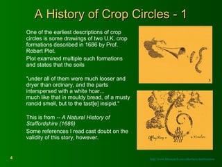 A History of Crop Circles - 1 One of the earliest descriptions of crop circles is some drawings of two U.K. crop formations described in 1686 by Prof. Robert Plot.  Plot examined multiple such formations and states that the soils  "under all of them were much looser and dryer than ordinary, and the parts interspersed with a white hoar... much like that in mouldy bread, of a musty  rancid smell, but to the tast[e] insipid."  This is from  -- A Natural History of Staffordshire (1686)   Some references I read cast doubt on the validity of this story, however. http://www.bltresearch.com/otherfacts.html#notnew 