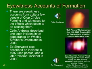 Eyewitness Accounts of Formation There are eyewitness accounts from quite a few people of Crop Circles Forming and witnesses to the effects which seem to be causing them. Colin Andrews described one such incident in an appearance on Whitley Streiber’s Dreamland in 2003. Ed Sherwood also described an incident in 1992 (see photos) and a later “plasma” incident in 2003 One of Four ‘Ball Plasmas’ Filmed Interacting with Observers Before, During, and After, a Group Meditation  Filmed: August 3rd 2003, Wiltshire, England  Video Still Copyright 2003 Ed Sherwood/Millennium Research  ‘ Ball Plasma' Photographed: July 28th 1992, Overton Hill, Nr East Kennett, Wiltshire. Photo © 1992 Maria Ward  Colin Andrews  Ed Sherwood  