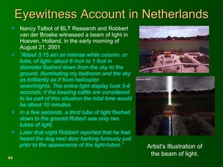 Eyewitness Account in Netherlands Nancy Talbot of BLT Research and Robbert van der Broeke witnessed a beam of light in Hoeven, Holland, in the early morning of August 21, 2001  “ About 3:15 am an intense white column, or tube, of light--about 8 inch to 1 foot in diameter flashed down from the sky to the ground, illuminating my bedroom and the sky as brilliantly as if from helicopter searchlights. The entire light display took 5-6 seconds; if the bawling cattle are considered to be part of this situation the total time would be about 10 minutes.  In a few seconds, a third tube of light flashed down to the ground.Robert saw only two tubes of light,  Later that night Robbert reported that he had heard the dog next door barking furiously just prior to the appearance of the light-tubes.”   Artist's Illustration of the beam of light. 